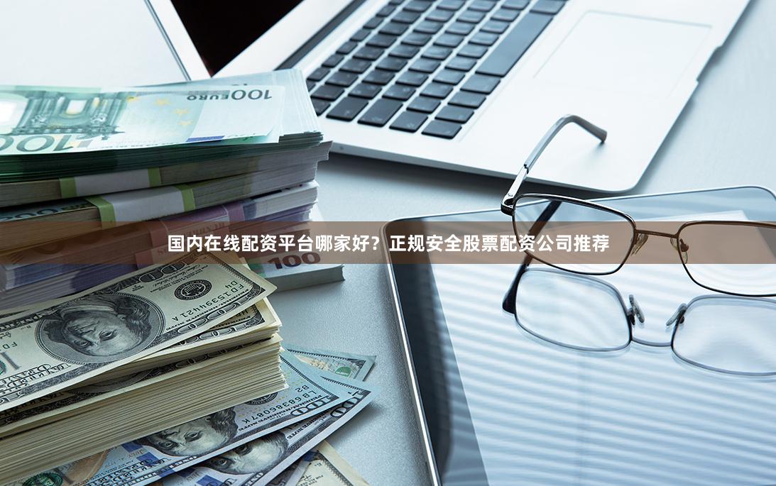 国内在线配资平台哪家好？正规安全股票配资公司推荐