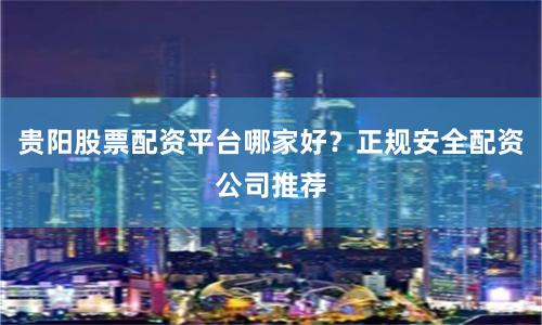 贵阳股票配资平台哪家好？正规安全配资公司推荐