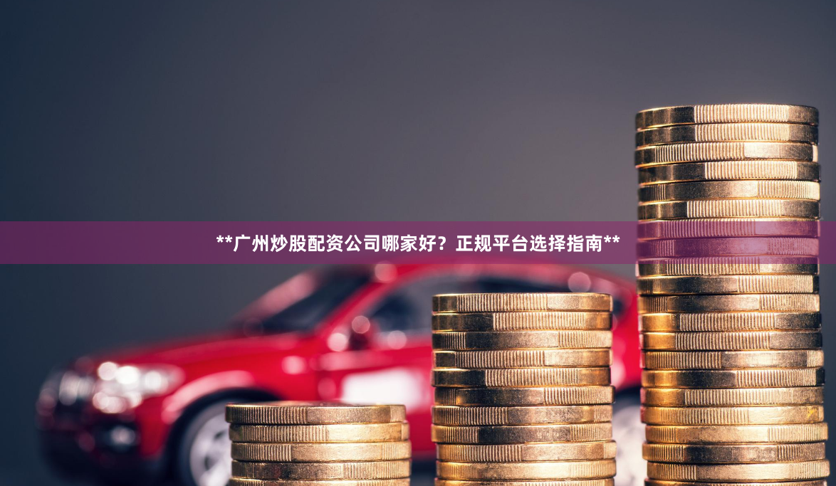 **广州炒股配资公司哪家好？正规平台选择指南**