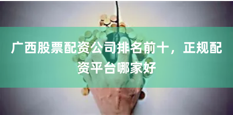 广西股票配资公司排名前十，正规配资平台哪家好