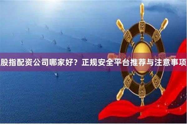 股指配资公司哪家好？正规安全平台推荐与注意事项