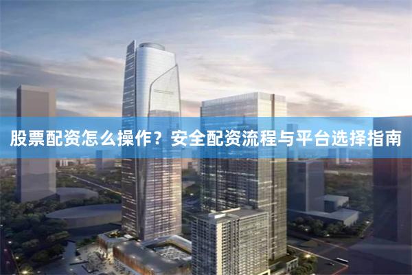 股票配资怎么操作？安全配资流程与平台选择指南