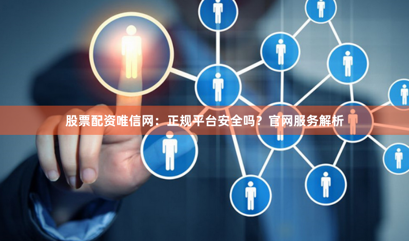 股票配资唯信网：正规平台安全吗？官网服务解析