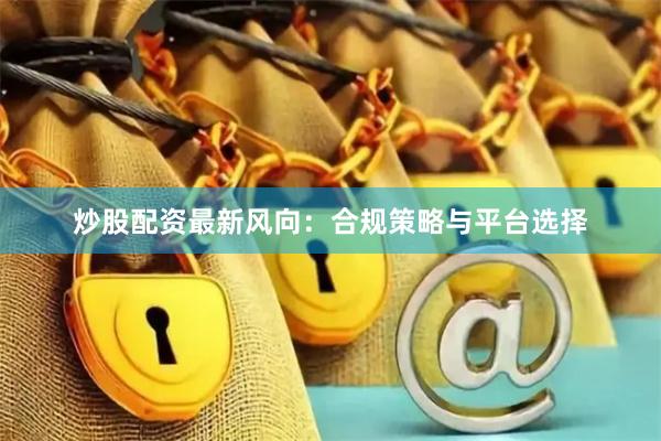 炒股配资最新风向：合规策略与平台选择