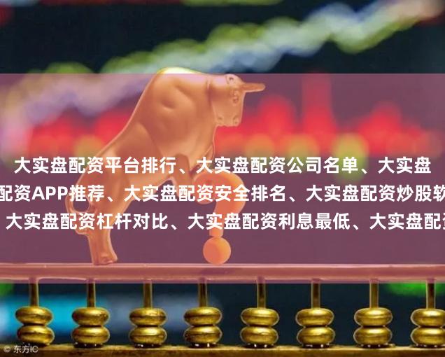 大实盘配资平台排行、大实盘配资公司名单、大实盘配资正规平台、大实盘配资APP推荐、大实盘配资安全排名、大实盘配资炒股软件、大实盘配资杠杆对比、大实盘配资利息最低、大实盘配资新手指南、大实盘配资风控评测